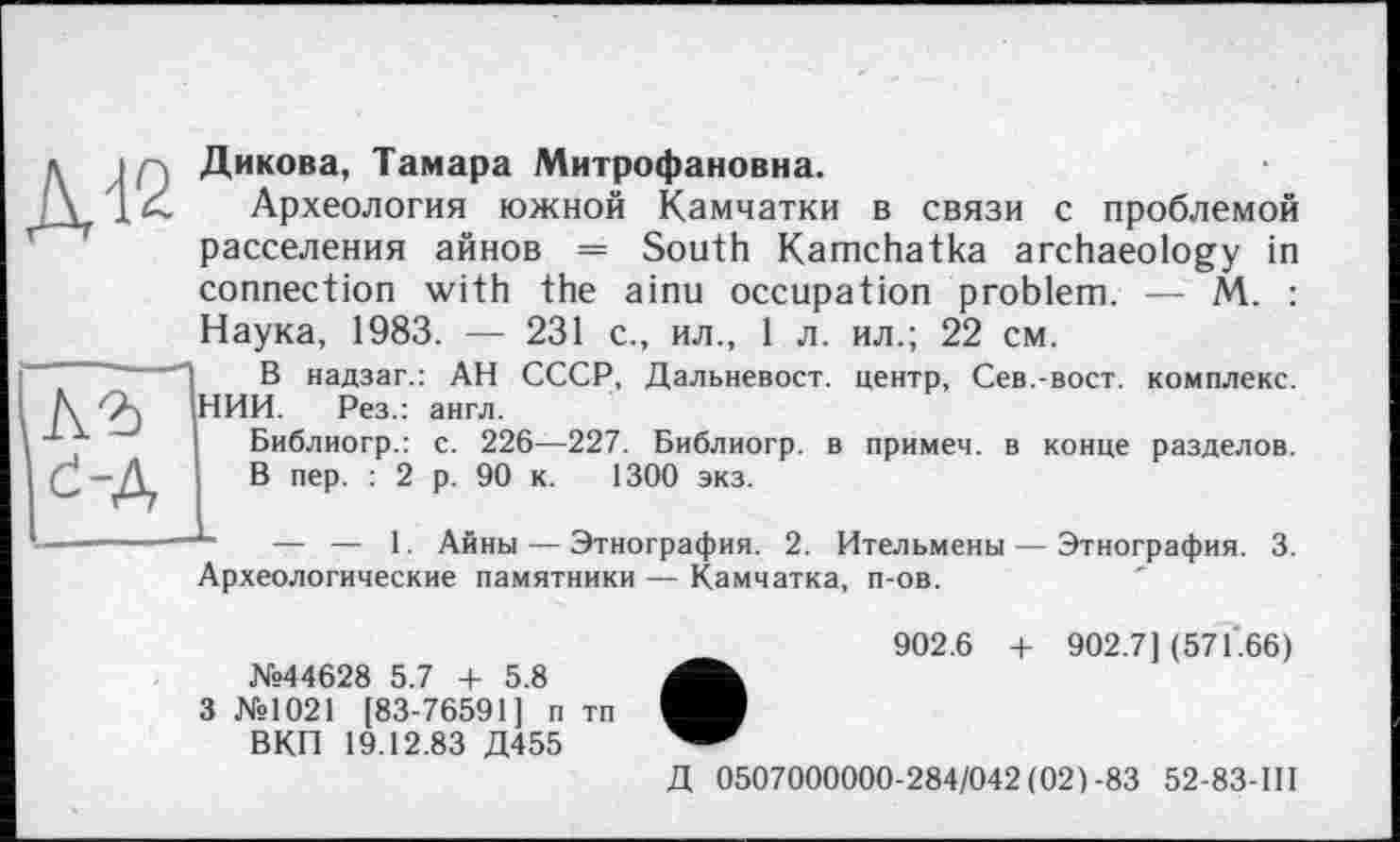 ﻿Д12
Дикова, Тамара Митрофановна.
Археология южной Камчатки в связи с проблемой расселения айнов = South Kamchatka archaeology in connection with the ainu occupation problem. — M. : Наука, 1983. — 231 с., ил., 1 л. ил.; 22 см.
-	-, g надзаг.: АН СССР, Дальневост, центр, Сев.-вост, комплекс.
Л, Qj НИИ. Рез.: англ.
Библиогр.: с. 226—227. Библиогр. в примем, в конце разделов. Ç — Д, В пер. : 2 р. 90 к. 1300 экз.
——————— — 1. Айны — Этнография. 2. Ительмены — Этнография. 3. Археологические памятники — Камчатка, п-ов.
№44628 5.7 + 5.8
3 №1021 [83-76591] п тп ВКП 19.12.83 Д455
902.6 + 902.7] (571.66)
Д 0507000000-284/042(021-83 52-83-Ш